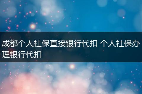 成都个人社保直接银行代扣 个人社保办理银行代扣