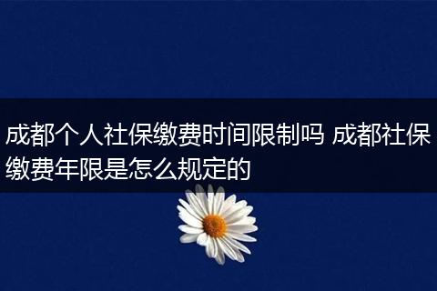 成都个人社保缴费时间限制吗 成都社保缴费年限是怎么规定的