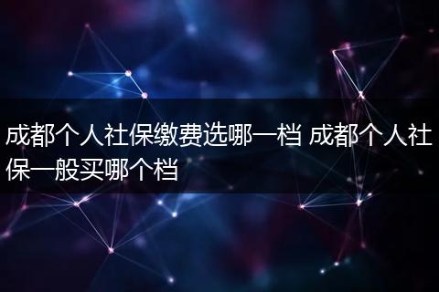 成都个人社保缴费选哪一档 成都个人社保一般买哪个档