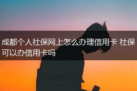 成都个人社保网上怎么办理信用卡 社保可以办信用卡吗