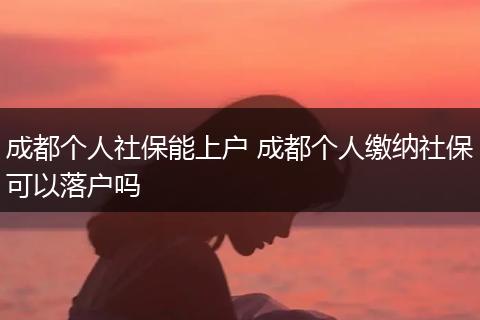 成都个人社保能上户 成都个人缴纳社保可以落户吗