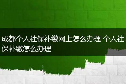 成都个人社保补缴网上怎么办理 个人社保补缴怎么办理