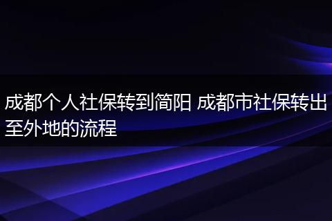 成都个人社保转到简阳 成都市社保转出至外地的流程