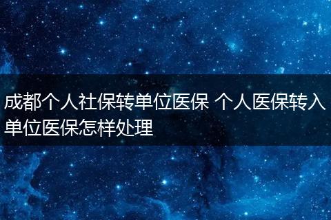 成都个人社保转单位医保 个人医保转入单位医保怎样处理