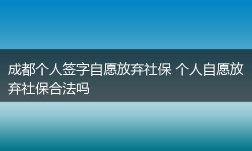 成都个人签字自愿放弃社保 个人自愿放弃社保合法吗