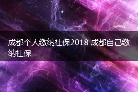 成都个人缴纳社保2018 成都自己缴纳社保
