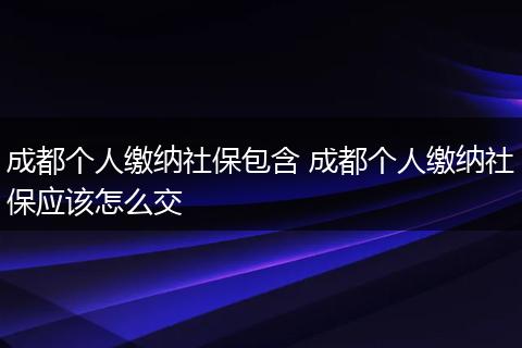 成都个人缴纳社保包含 成都个人缴纳社保应该怎么交