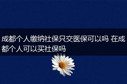 成都个人缴纳社保只交医保可以吗 在成都个人可以买社保吗