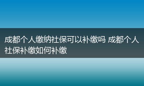 成都个人缴纳社保可以补缴吗 成都个人社保补缴如何补缴