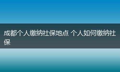 成都个人缴纳社保地点 个人如何缴纳社保