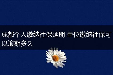 成都个人缴纳社保延期 单位缴纳社保可以逾期多久