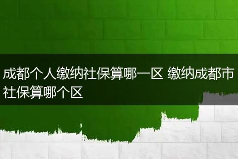 成都个人缴纳社保算哪一区 缴纳成都市社保算哪个区
