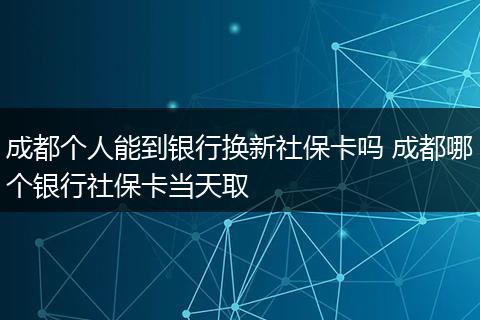 成都个人能到银行换新社保卡吗 成都哪个银行社保卡当天取