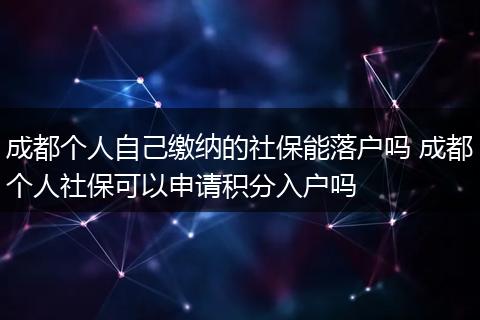 成都个人自己缴纳的社保能落户吗 成都个人社保可以申请积分入户吗