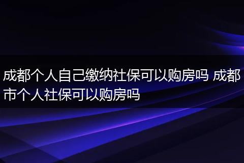 成都个人自己缴纳社保可以购房吗 成都市个人社保可以购房吗