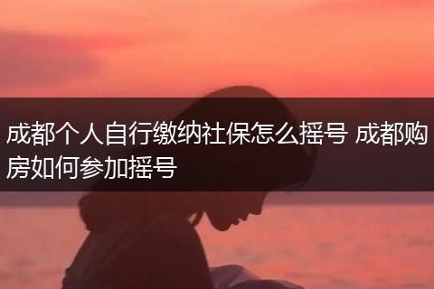成都个人自行缴纳社保怎么摇号 成都购房如何参加摇号