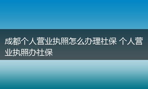 成都个人营业执照怎么办理社保 个人营业执照办社保