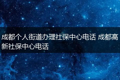 成都个人街道办理社保中心电话 成都高新社保中心电话