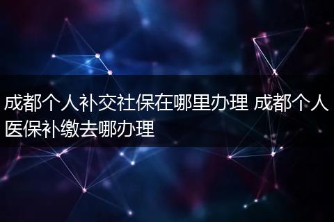 成都个人补交社保在哪里办理 成都个人医保补缴去哪办理