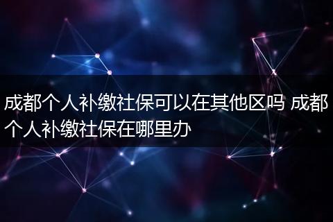 成都个人补缴社保可以在其他区吗 成都个人补缴社保在哪里办