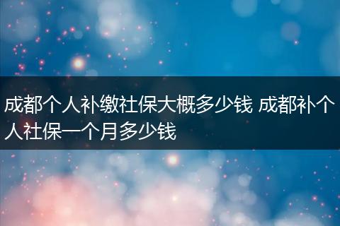 成都个人补缴社保大概多少钱 成都补个人社保一个月多少钱