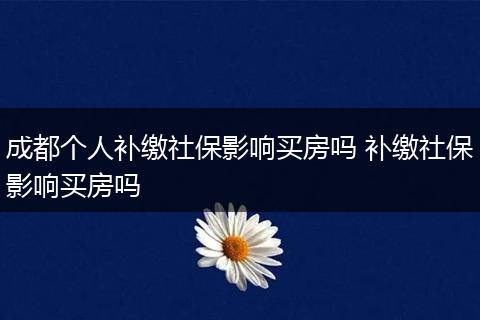 成都个人补缴社保影响买房吗 补缴社保影响买房吗