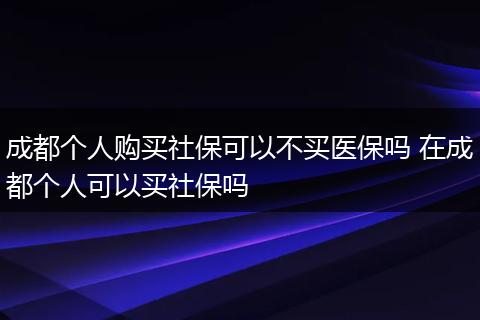 成都个人购买社保可以不买医保吗 在成都个人可以买社保吗
