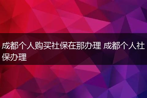 成都个人购买社保在那办理 成都个人社保办理
