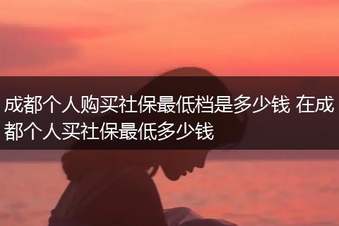 成都个人购买社保最低档是多少钱 在成都个人买社保最低多少钱