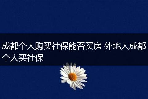 成都个人购买社保能否买房 外地人成都个人买社保