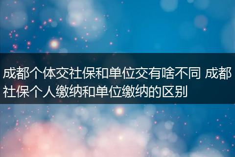 成都个体交社保和单位交有啥不同 成都社保个人缴纳和单位缴纳的区别