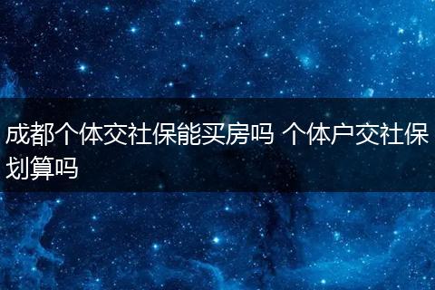 成都个体交社保能买房吗 个体户交社保划算吗