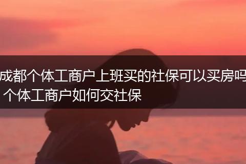 成都个体工商户上班买的社保可以买房吗 个体工商户如何交社保
