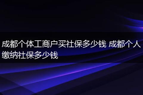 成都个体工商户买社保多少钱 成都个人缴纳社保多少钱