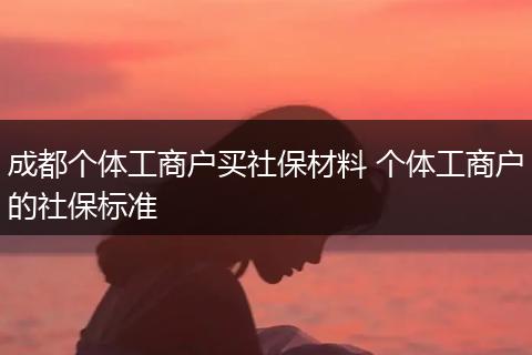 成都个体工商户买社保材料 个体工商户的社保标准