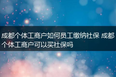 成都个体工商户如何员工缴纳社保 成都个体工商户可以买社保吗