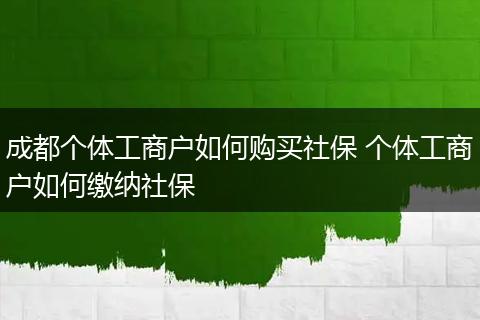 成都个体工商户如何购买社保 个体工商户如何缴纳社保