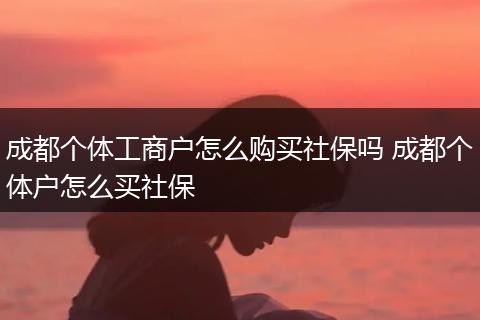 成都个体工商户怎么购买社保吗 成都个体户怎么买社保