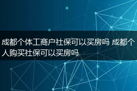 成都个体工商户社保可以买房吗 成都个人购买社保可以买房吗