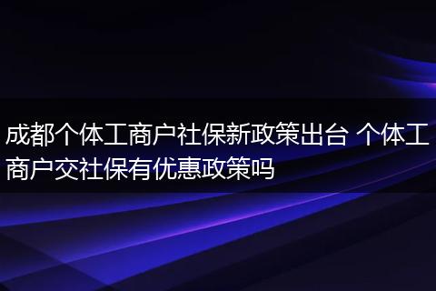 成都个体工商户社保新政策出台 个体工商户交社保有优惠政策吗