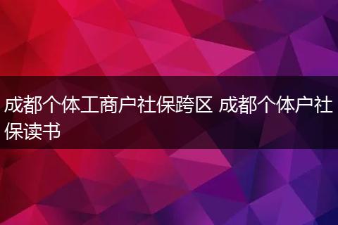 成都个体工商户社保跨区 成都个体户社保读书