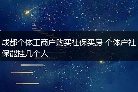 成都个体工商户购买社保买房 个体户社保能挂几个人