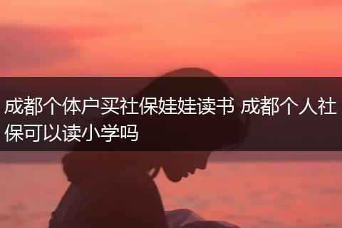 成都个体户买社保娃娃读书 成都个人社保可以读小学吗