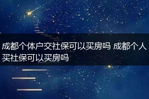 成都个体户交社保可以买房吗 成都个人买社保可以买房吗