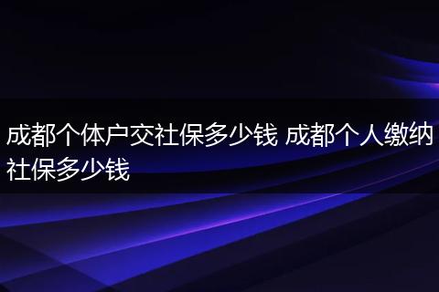 成都个体户交社保多少钱 成都个人缴纳社保多少钱