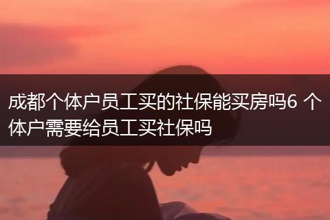 成都个体户员工买的社保能买房吗6 个体户需要给员工买社保吗