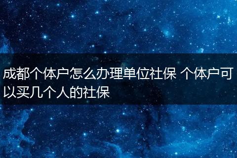 成都个体户怎么办理单位社保 个体户可以买几个人的社保