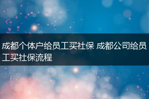 成都个体户给员工买社保 成都公司给员工买社保流程