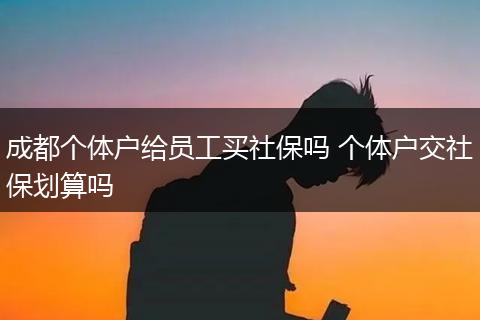 成都个体户给员工买社保吗 个体户交社保划算吗