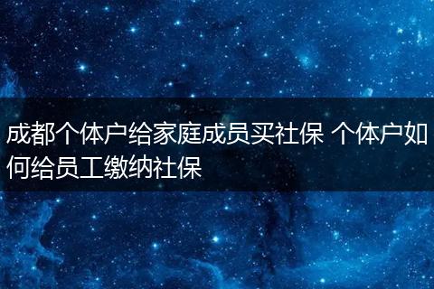 成都个体户给家庭成员买社保 个体户如何给员工缴纳社保